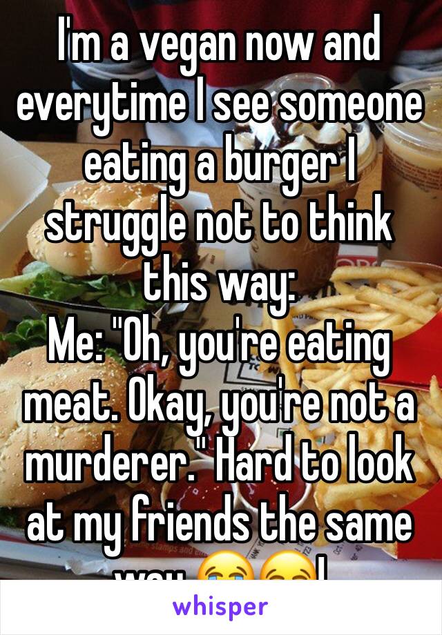 I'm a vegan now and everytime I see someone eating a burger I struggle not to think this way:
Me: "Oh, you're eating meat. Okay, you're not a murderer." Hard to look at my friends the same way 😭😂!