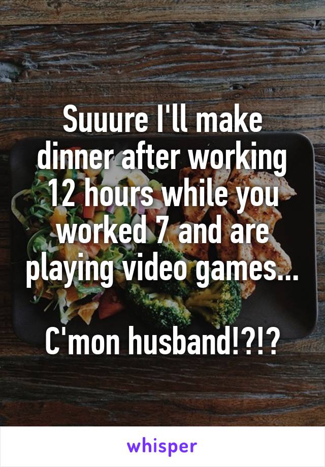 Suuure I'll make dinner after working 12 hours while you worked 7 and are playing video games...

C'mon husband!?!?