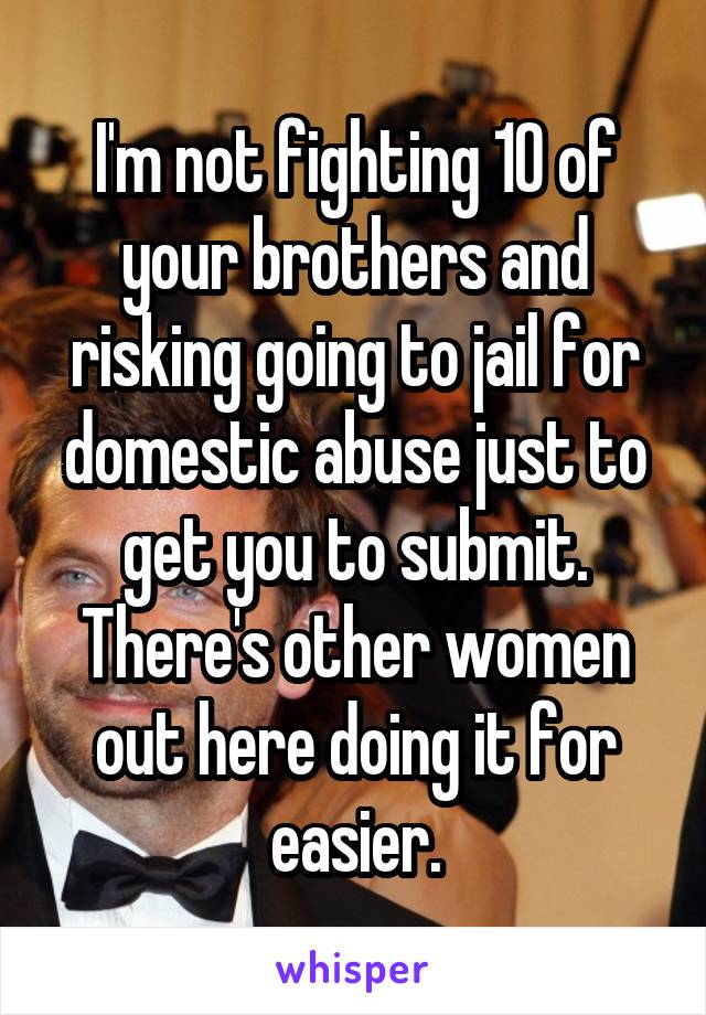 I'm not fighting 10 of your brothers and risking going to jail for domestic abuse just to get you to submit. There's other women out here doing it for easier.