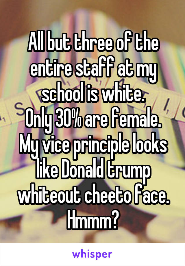 All but three of the entire staff at my school is white.
Only 30% are female.
My vice principle looks like Donald trump whiteout cheeto face.
Hmmm🤔