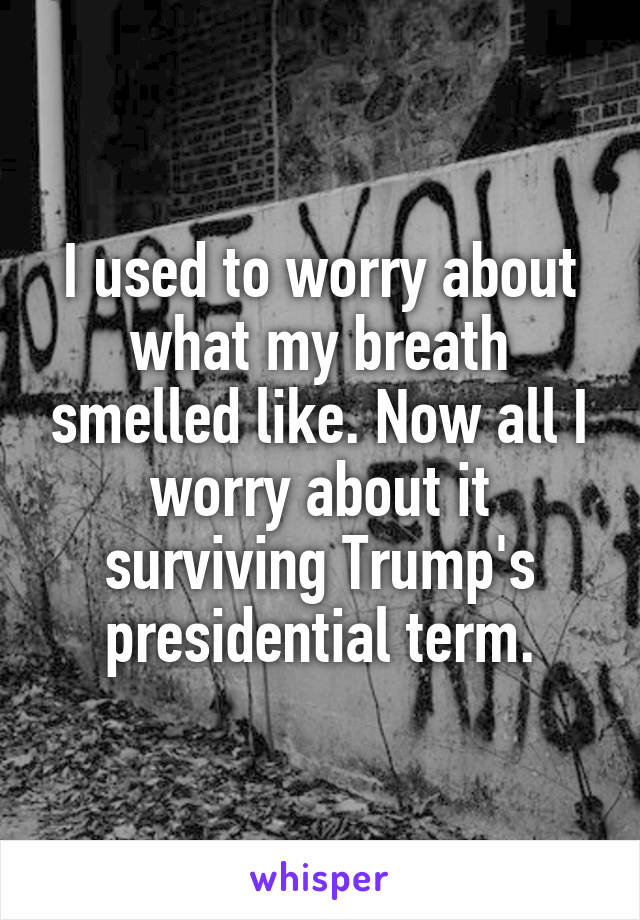 I used to worry about what my breath smelled like. Now all I worry about it surviving Trump's presidential term.