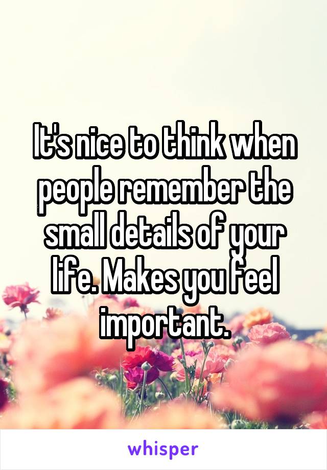 It's nice to think when people remember the small details of your life. Makes you feel important.