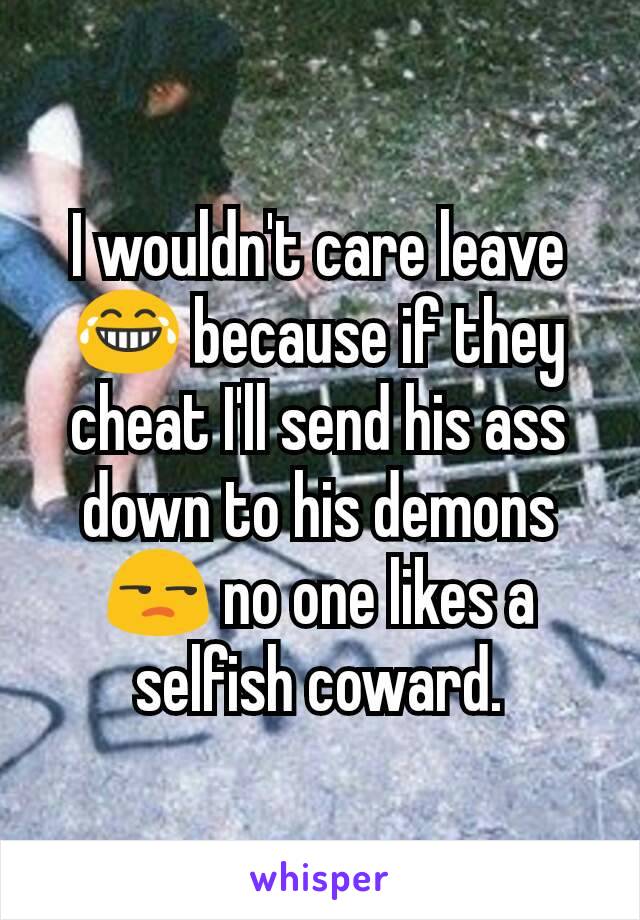 I wouldn't care leave 😂 because if they cheat I'll send his ass down to his demons 😒 no one likes a selfish coward.