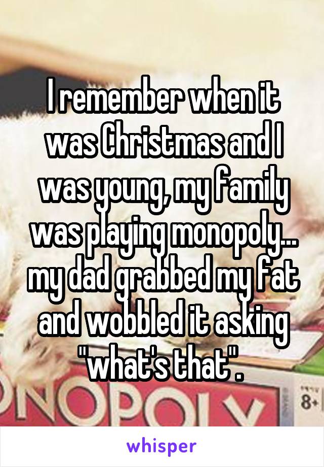 I remember when it was Christmas and I was young, my family was playing monopoly... my dad grabbed my fat and wobbled it asking "what's that". 