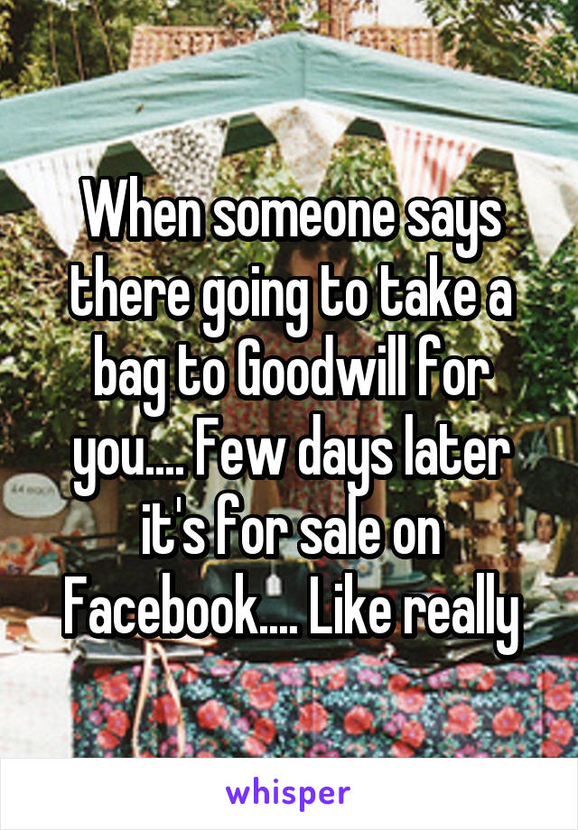 When someone says there going to take a bag to Goodwill for you.... Few days later it's for sale on Facebook.... Like really