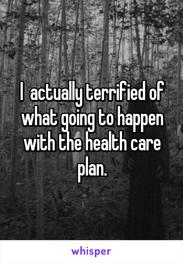 I  actually terrified of what going to happen with the health care plan.