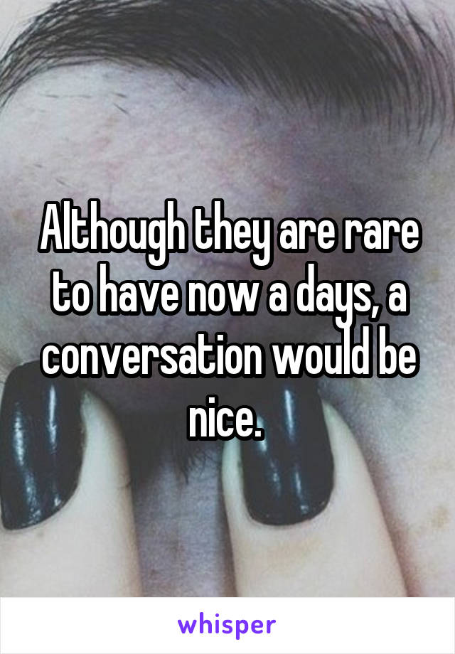 Although they are rare to have now a days, a conversation would be nice. 