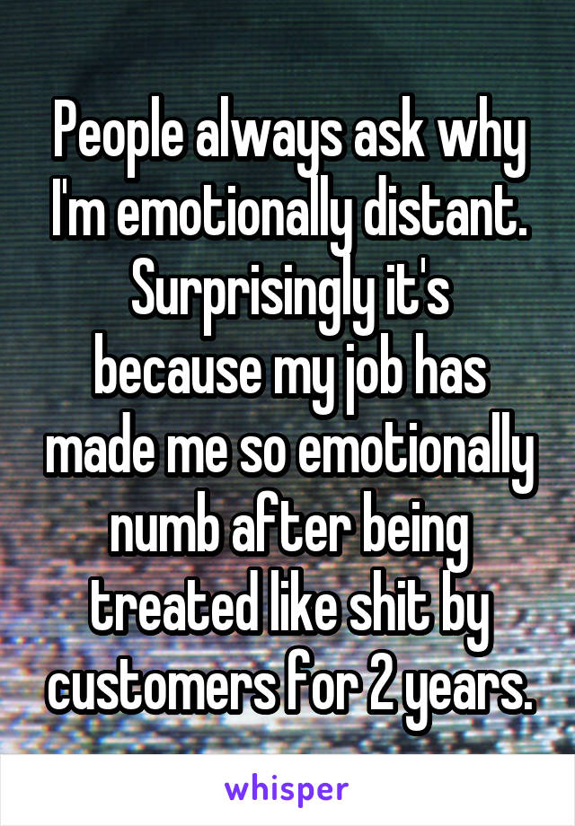 People always ask why I'm emotionally distant.
Surprisingly it's because my job has made me so emotionally numb after being treated like shit by customers for 2 years.