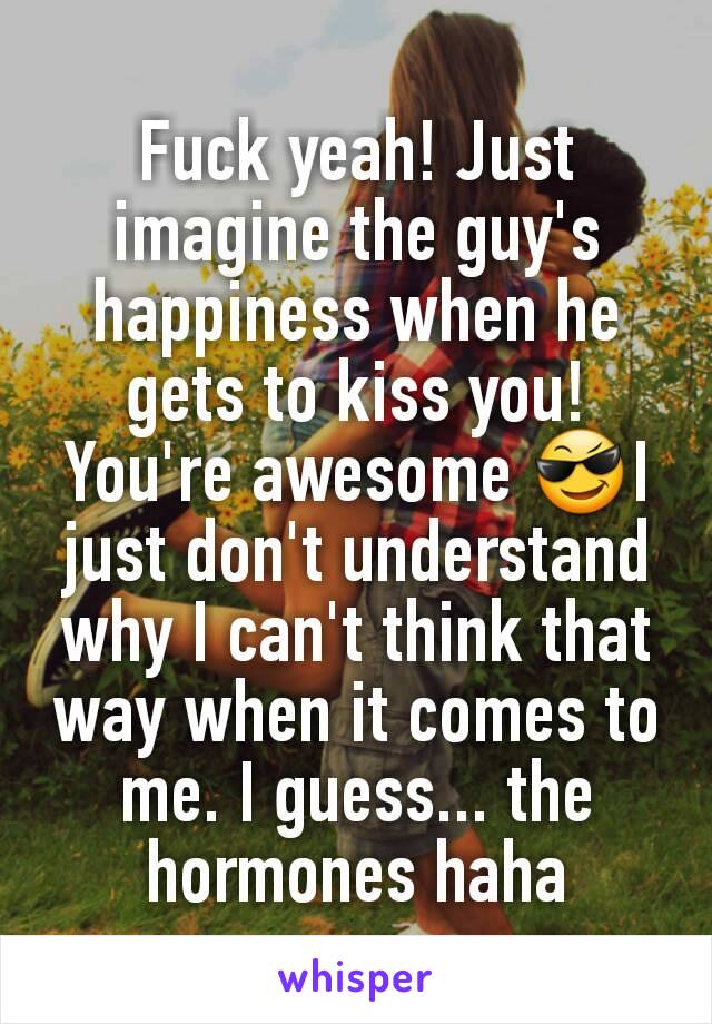 Fuck yeah! Just imagine the guy's happiness when he gets to kiss you! You're awesome 😎I just don't understand why I can't think that way when it comes to me. I guess... the hormones haha