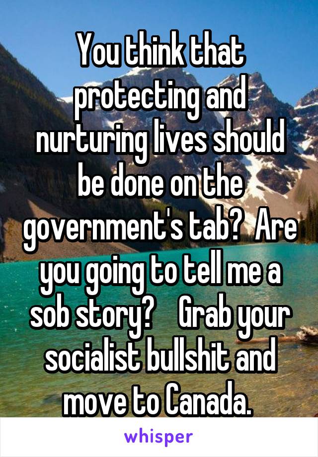 You think that protecting and nurturing lives should be done on the government's tab?  Are you going to tell me a sob story?    Grab your socialist bullshit and move to Canada. 