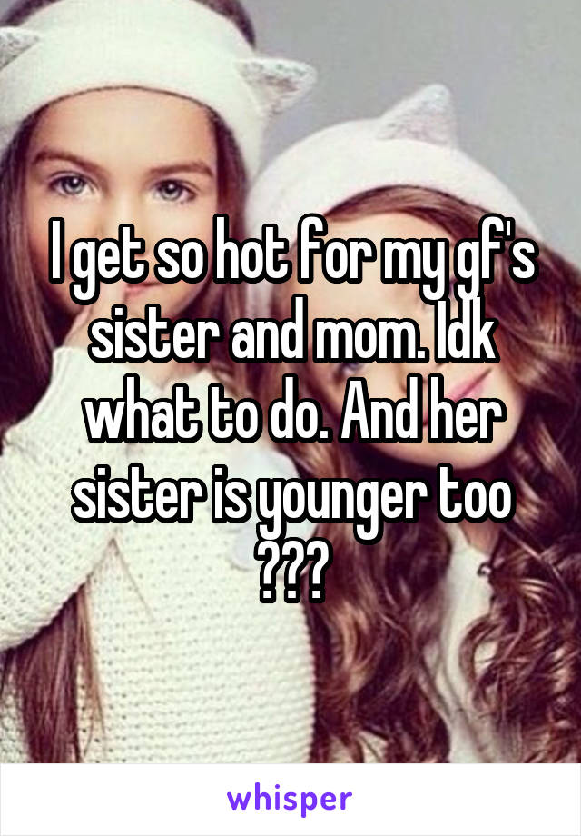 I get so hot for my gf's sister and mom. Idk what to do. And her sister is younger too 😯😯😯