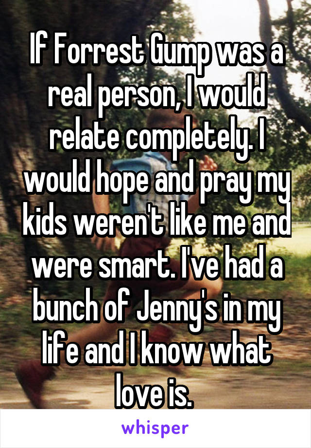 If Forrest Gump was a real person, I would relate completely. I would hope and pray my kids weren't like me and were smart. I've had a bunch of Jenny's in my life and I know what love is. 