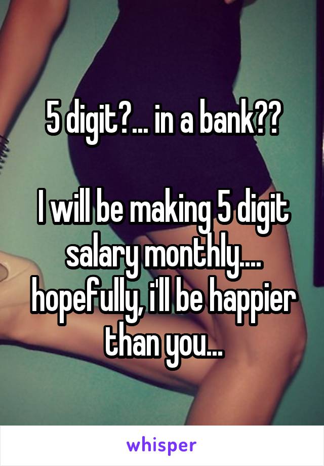 5 digit?... in a bank??

I will be making 5 digit salary monthly.... hopefully, i'll be happier than you...