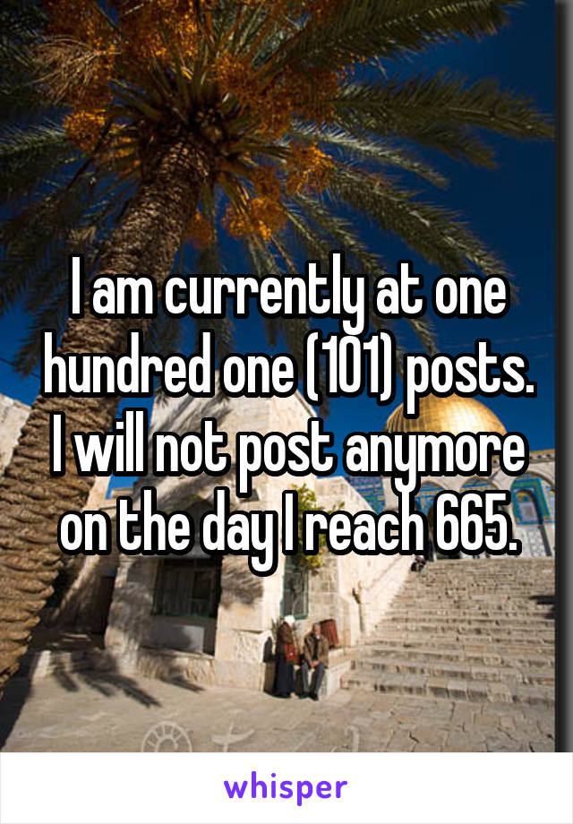 I am currently at one hundred one (101) posts. I will not post anymore on the day I reach 665.