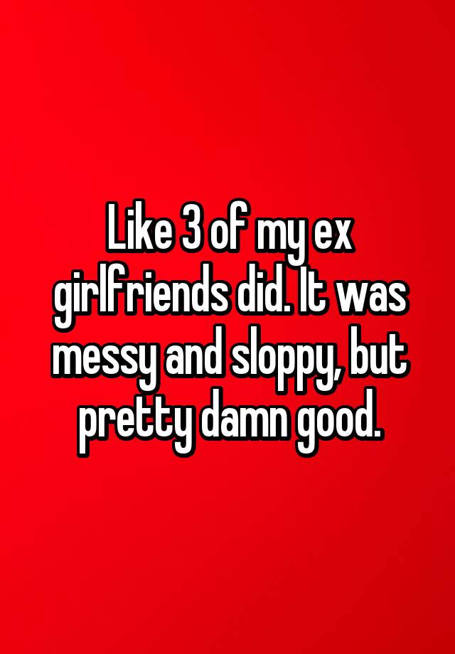 Like 3 Of My Ex Girlfriends Did It Was Messy And Sloppy But Pretty Damn Good