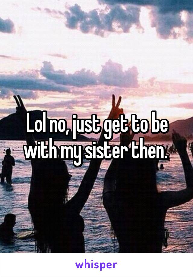Lol no, just get to be with my sister then. 