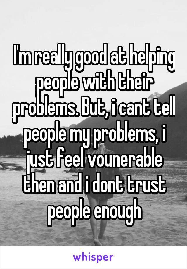 I'm really good at helping people with their problems. But, i cant tell people my problems, i just feel vounerable then and i dont trust people enough