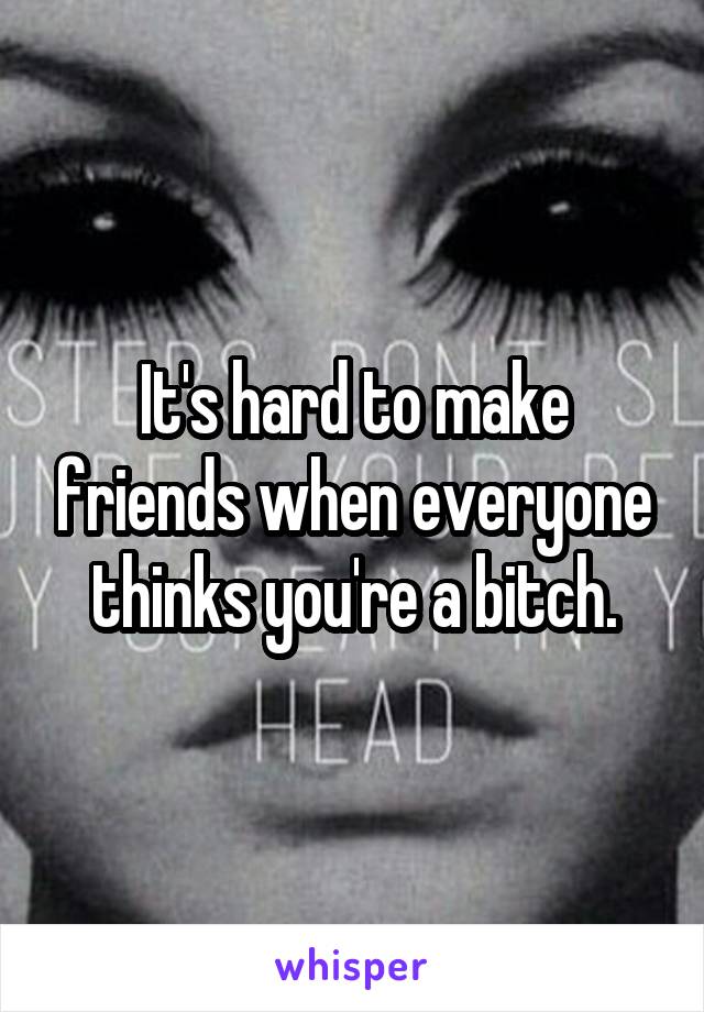 It's hard to make friends when everyone thinks you're a bitch.