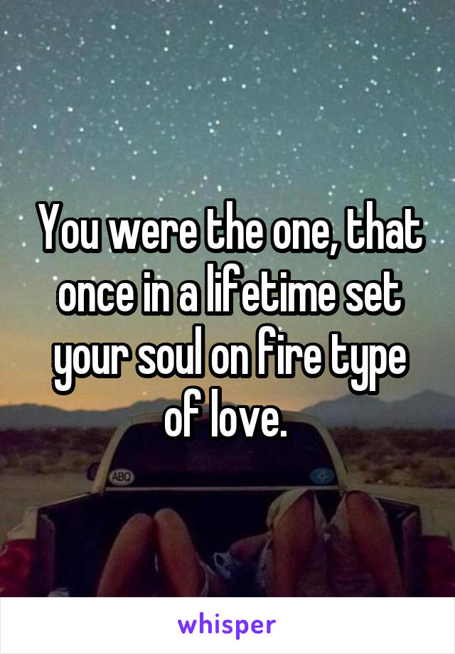 You were the one, that once in a lifetime set your soul on fire type of love. 