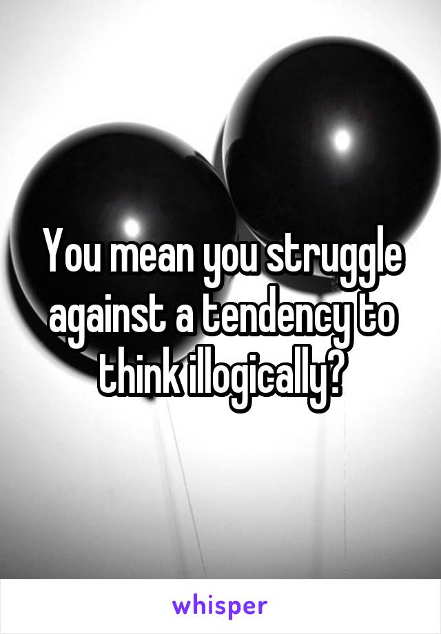 You mean you struggle against a tendency to think illogically?