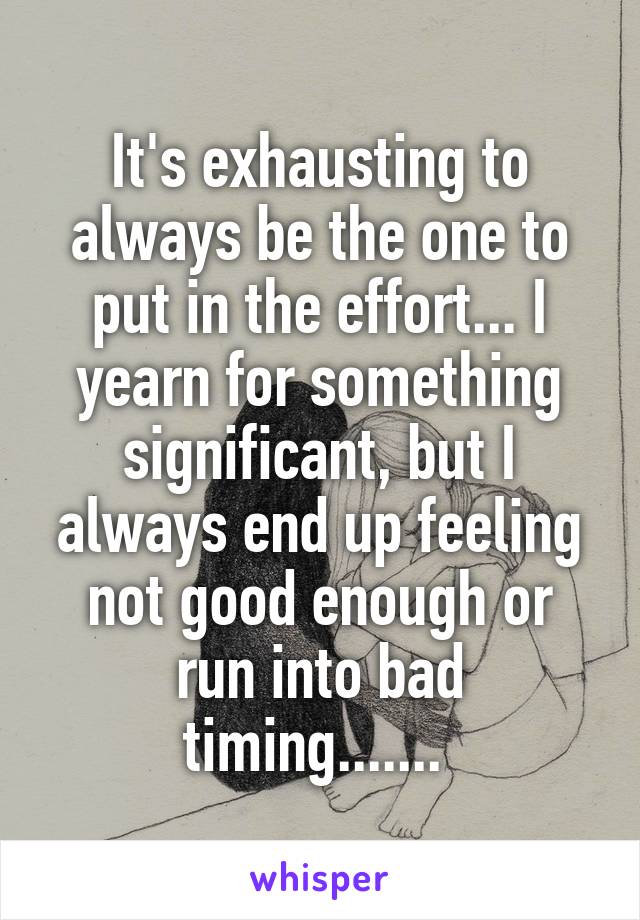 It's exhausting to always be the one to put in the effort... I yearn for something significant, but I always end up feeling not good enough or run into bad timing....... 