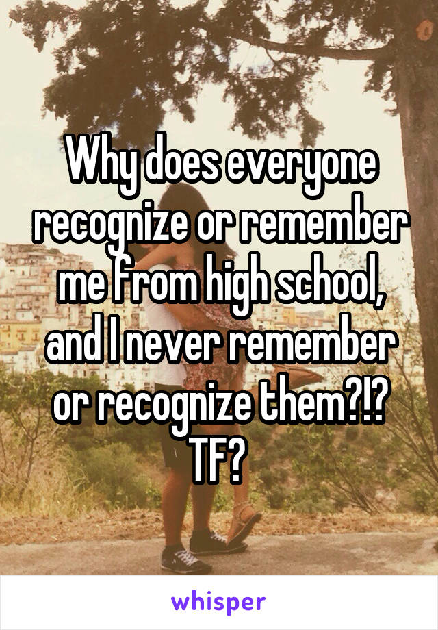 Why does everyone recognize or remember me from high school, and I never remember or recognize them?!? TF? 