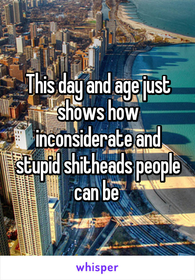 This day and age just shows how inconsiderate and stupid shitheads people can be 
