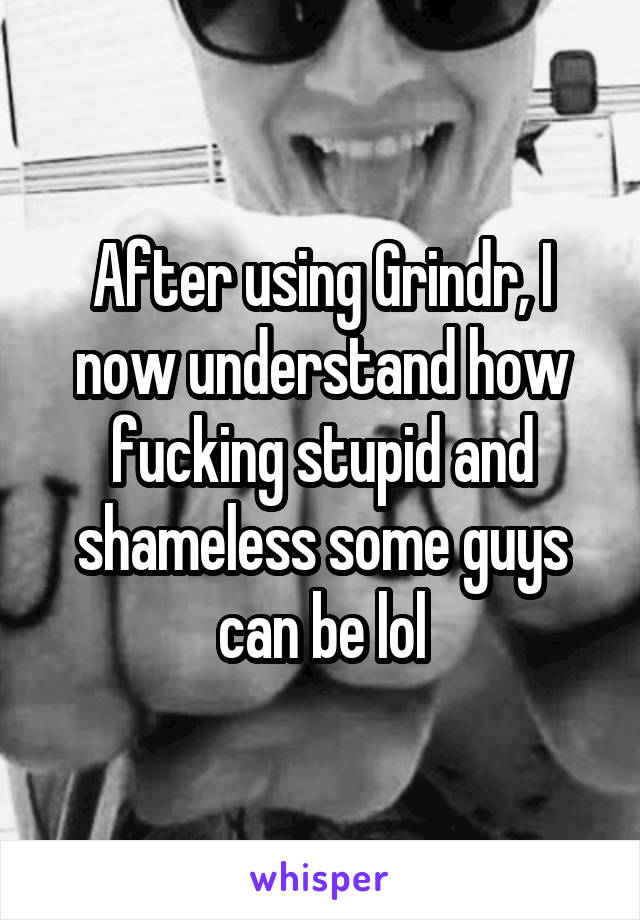 After using Grindr, I now understand how fucking stupid and shameless some guys can be lol