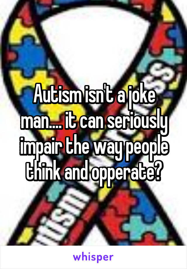 Autism isn't a joke man.... it can seriously impair the way people think and opperate😒