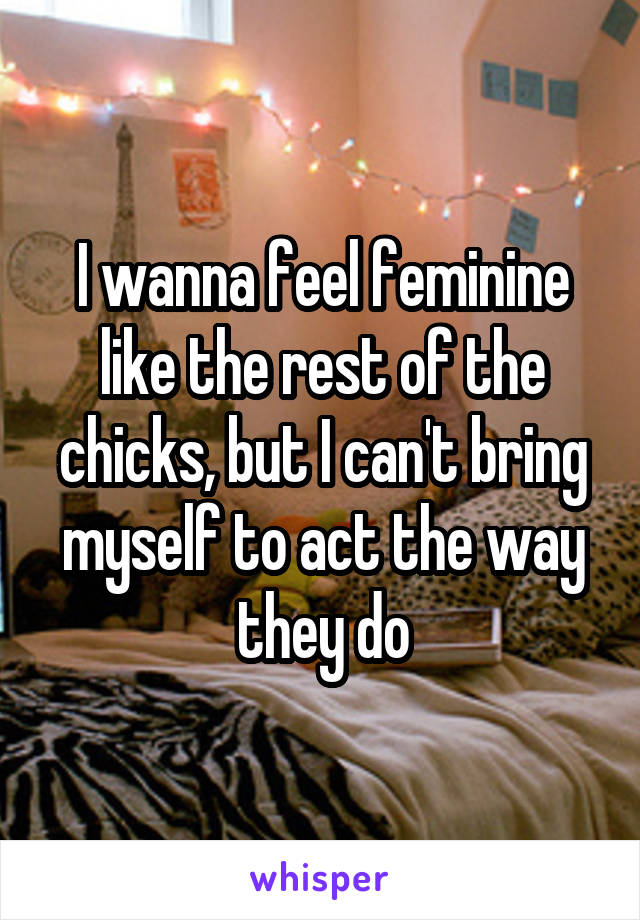 I wanna feel feminine like the rest of the chicks, but I can't bring myself to act the way they do