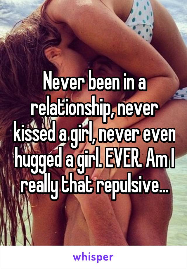 Never been in a relationship, never kissed a girl, never even hugged a girl. EVER. Am I really that repulsive...