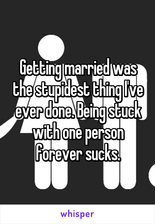 Getting married was the stupidest thing I've ever done. Being stuck with one person forever sucks.