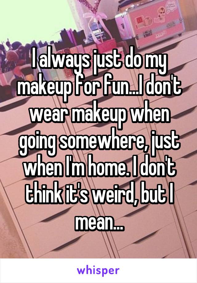 I always just do my makeup for fun...I don't wear makeup when going somewhere, just when I'm home. I don't think it's weird, but I mean...