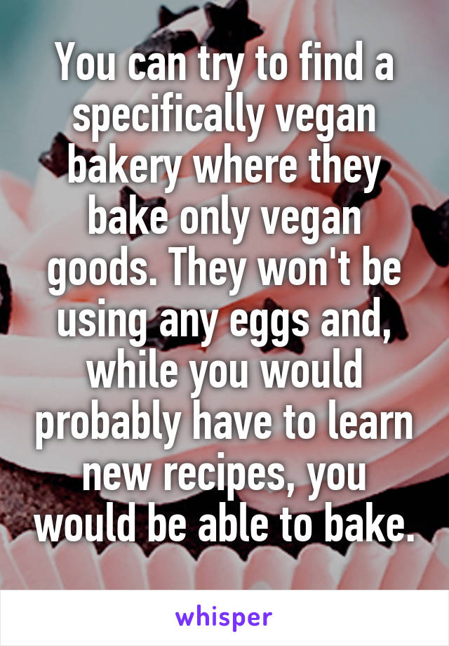 You can try to find a specifically vegan bakery where they bake only vegan goods. They won't be using any eggs and, while you would probably have to learn new recipes, you would be able to bake. 