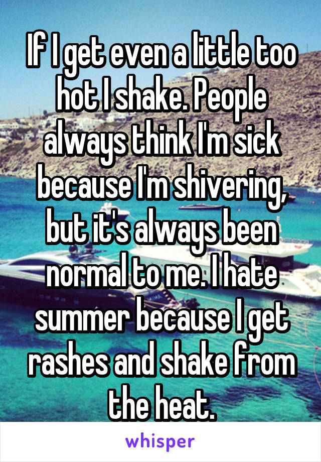If I get even a little too hot I shake. People always think I'm sick because I'm shivering, but it's always been normal to me. I hate summer because I get rashes and shake from the heat.