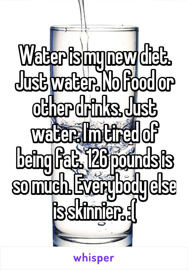 Water is my new diet. Just water. No food or other drinks. Just water. I'm tired of being fat. 126 pounds is so much. Everybody else is skinnier. :(