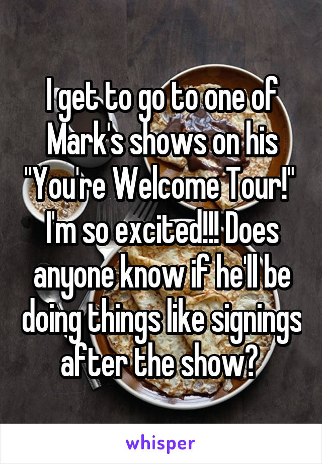 I get to go to one of Mark's shows on his "You're Welcome Tour!" 
I'm so excited!!! Does anyone know if he'll be doing things like signings after the show? 