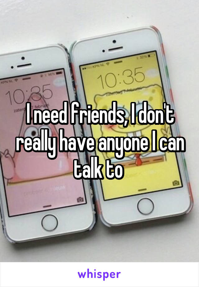 I need friends, I don't really have anyone I can talk to 