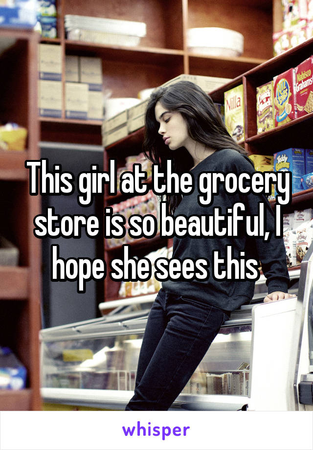 This girl at the grocery store is so beautiful, I hope she sees this 