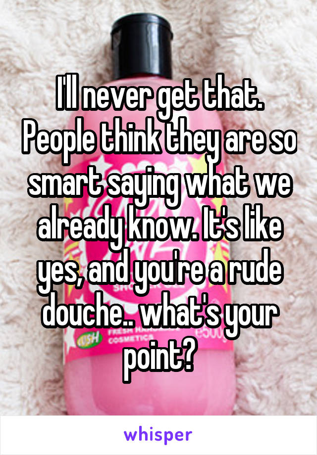 I'll never get that. People think they are so smart saying what we already know. It's like yes, and you're a rude douche.. what's your point?