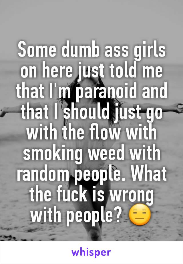 Some dumb ass girls on here just told me that I'm paranoid and that I should just go with the flow with smoking weed with random people. What the fuck is wrong with people? 😑