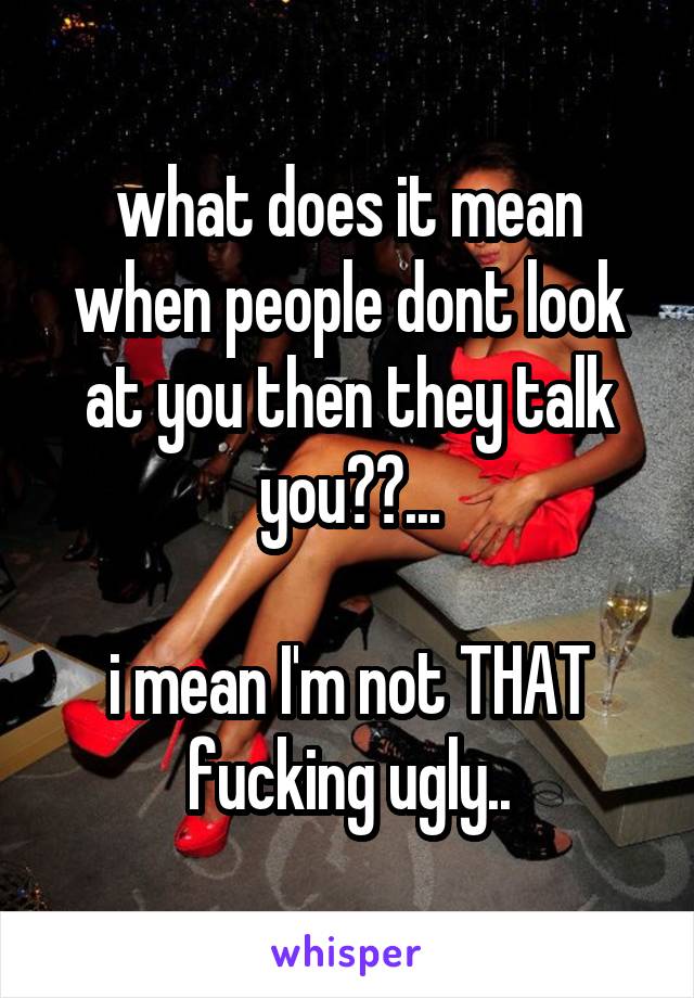 what does it mean when people dont look at you then they talk you??...

i mean I'm not THAT fucking ugly..