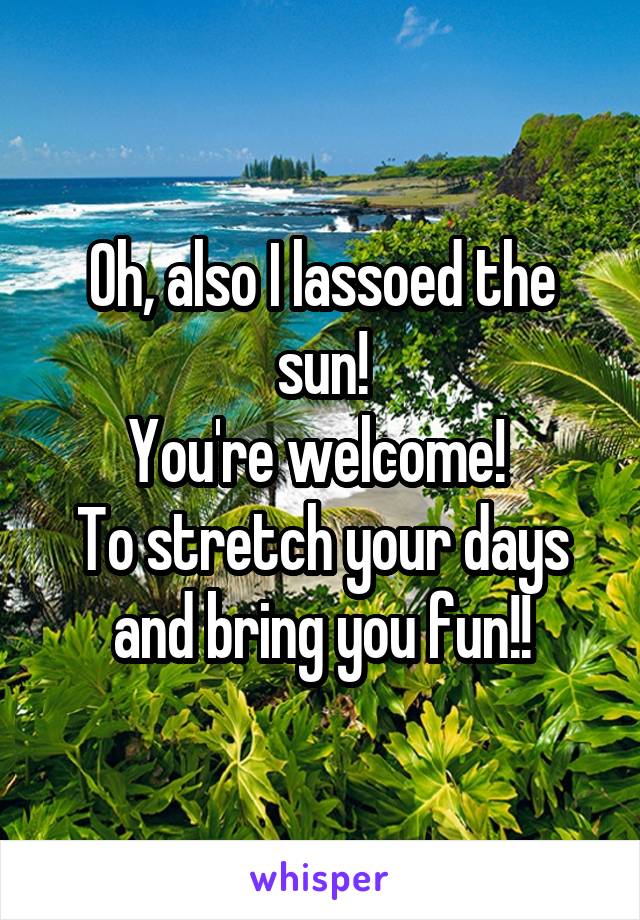Oh, also I lassoed the sun!
You're welcome! 
To stretch your days and bring you fun!!