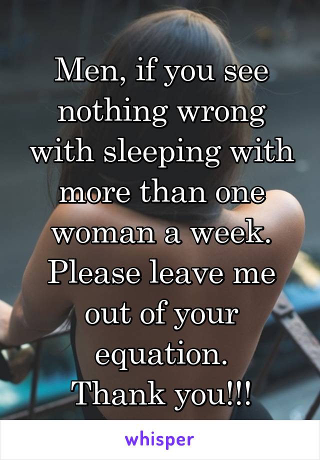 Men, if you see nothing wrong with sleeping with more than one woman a week. Please leave me out of your equation.
Thank you!!!
