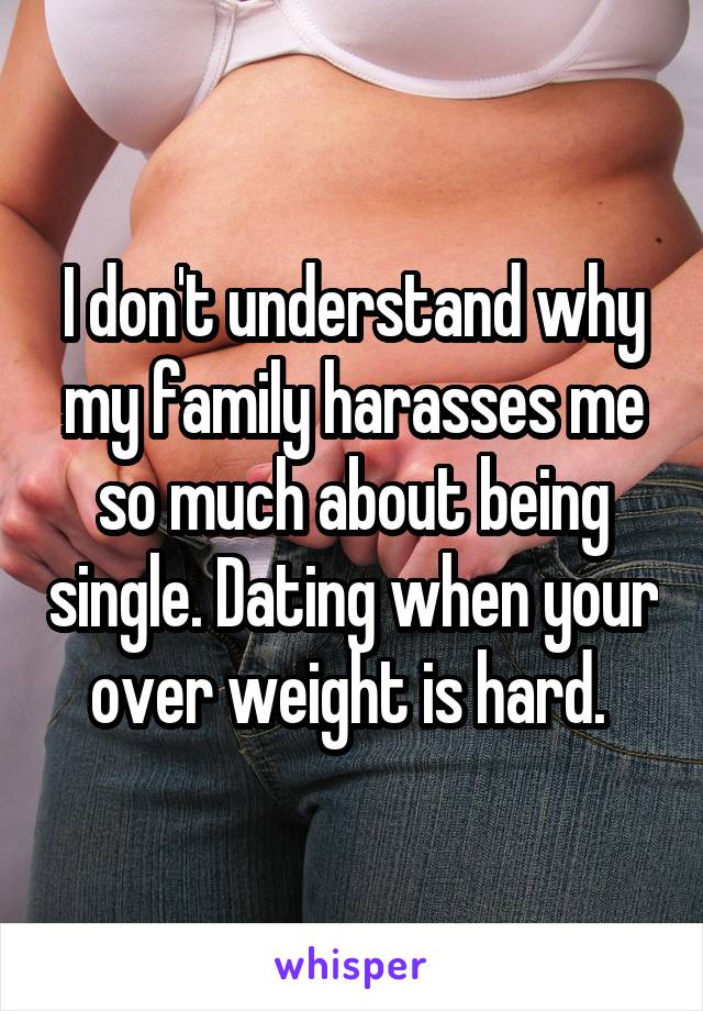 I don't understand why my family harasses me so much about being single. Dating when your over weight is hard. 