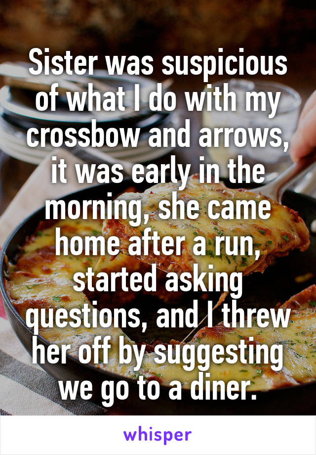 Sister was suspicious of what I do with my crossbow and arrows, it was early in the morning, she came home after a run, started asking questions, and I threw her off by suggesting we go to a diner.