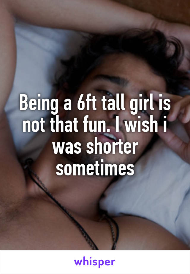 Being a 6ft tall girl is not that fun. I wish i was shorter sometimes