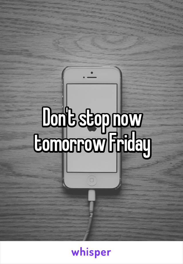 Don't stop now tomorrow Friday
