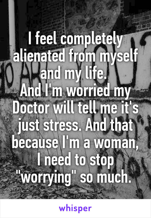 I feel completely alienated from myself and my life. 
And I'm worried my Doctor will tell me it's just stress. And that because I'm a woman, I need to stop "worrying" so much. 