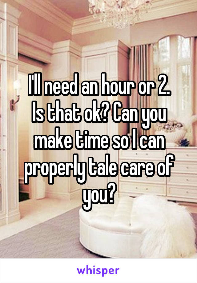 I'll need an hour or 2.
Is that ok? Can you make time so I can properly tale care of you?